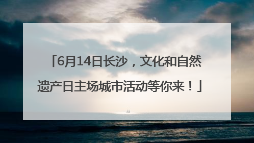 6月14日长沙，文化和自然遗产日主场城市活动等你来！