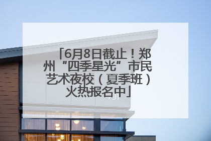 6月8日截止！郑州“四季星光”市民艺术夜校（夏季班）火热报名中