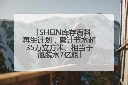 SHEIN库存面料再生计划，累计节水超35万立方米、相当于瓶装水7亿瓶