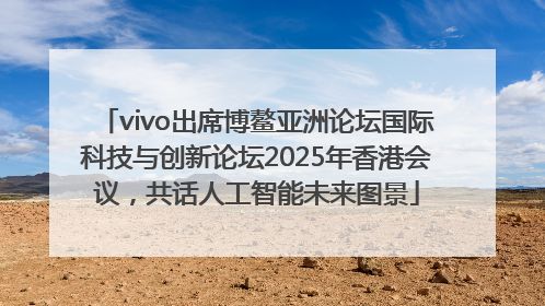 vivo出席博鳌亚洲论坛国际科技与创新论坛2025年香港会议，共话人工智能未来图景